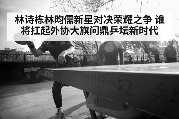 林诗栋林昀儒新星对决荣耀之争 谁将扛起外协大旗问鼎乒坛新时代