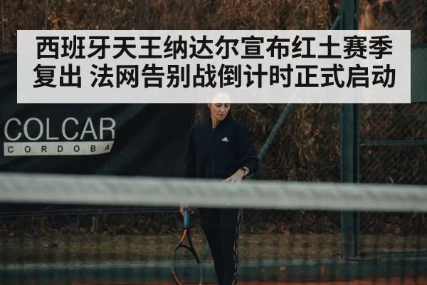 西班牙天王纳达尔宣布红土赛季复出 法网告别战倒计时正式启动